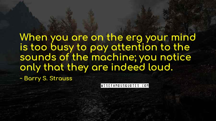 Barry S. Strauss Quotes: When you are on the erg your mind is too busy to pay attention to the sounds of the machine; you notice only that they are indeed loud.