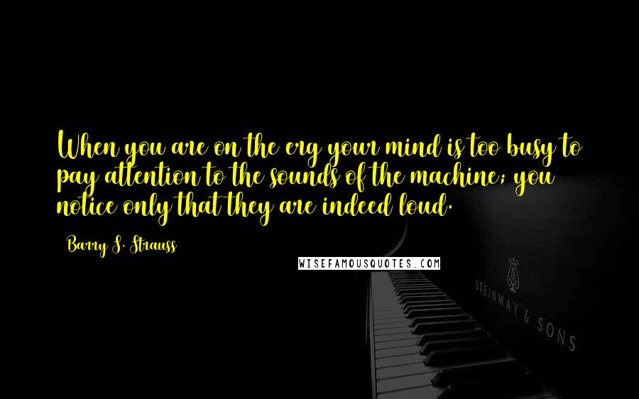 Barry S. Strauss Quotes: When you are on the erg your mind is too busy to pay attention to the sounds of the machine; you notice only that they are indeed loud.