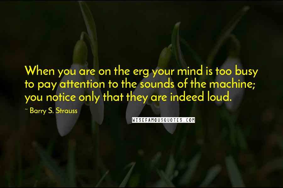 Barry S. Strauss Quotes: When you are on the erg your mind is too busy to pay attention to the sounds of the machine; you notice only that they are indeed loud.