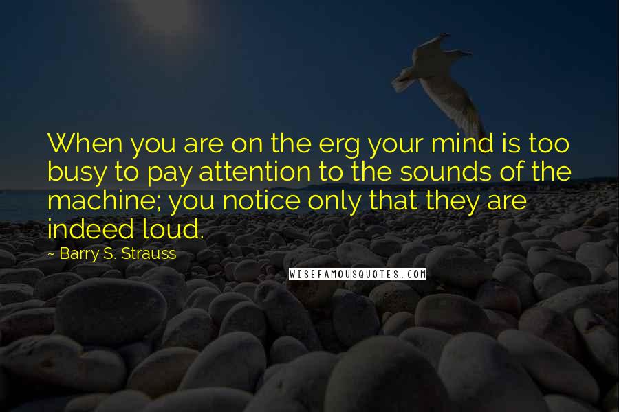 Barry S. Strauss Quotes: When you are on the erg your mind is too busy to pay attention to the sounds of the machine; you notice only that they are indeed loud.