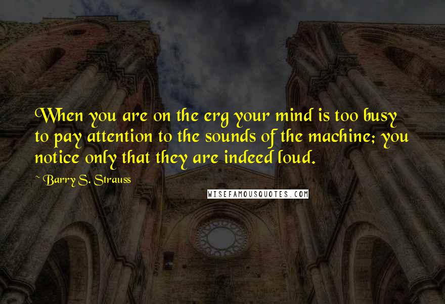 Barry S. Strauss Quotes: When you are on the erg your mind is too busy to pay attention to the sounds of the machine; you notice only that they are indeed loud.