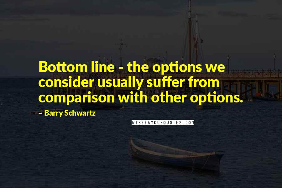 Barry Schwartz Quotes: Bottom line - the options we consider usually suffer from comparison with other options.