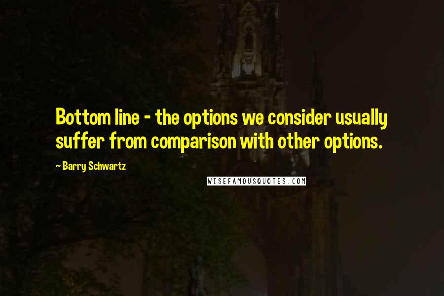 Barry Schwartz Quotes: Bottom line - the options we consider usually suffer from comparison with other options.