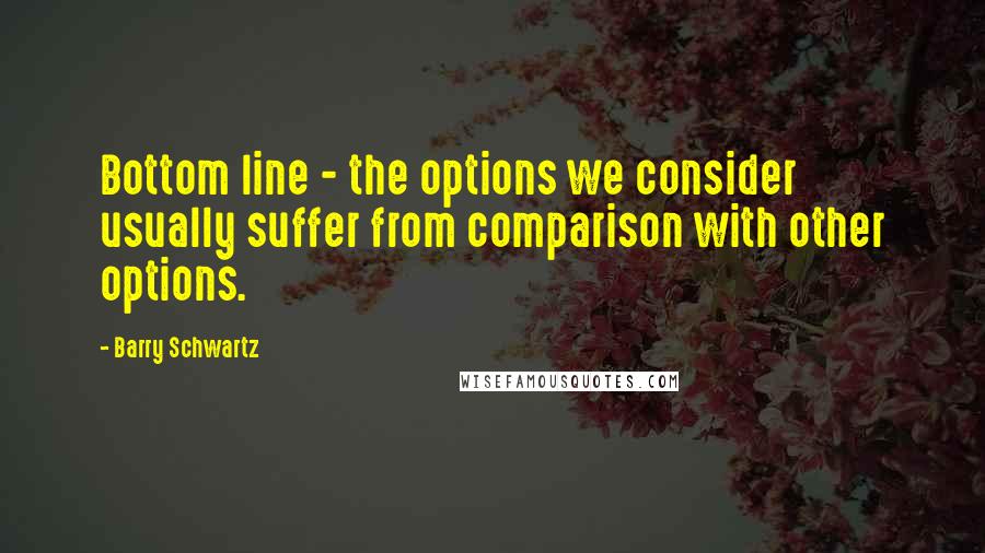 Barry Schwartz Quotes: Bottom line - the options we consider usually suffer from comparison with other options.