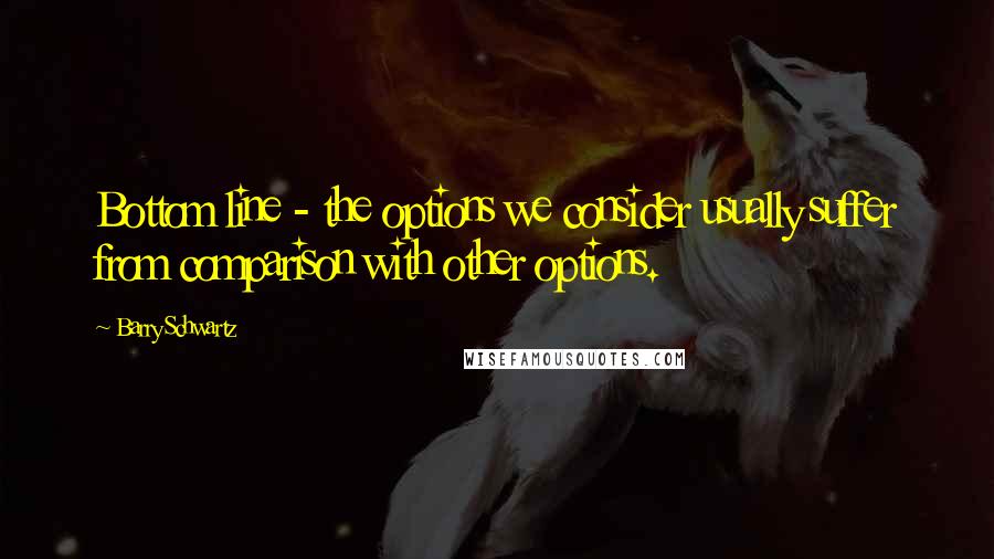 Barry Schwartz Quotes: Bottom line - the options we consider usually suffer from comparison with other options.