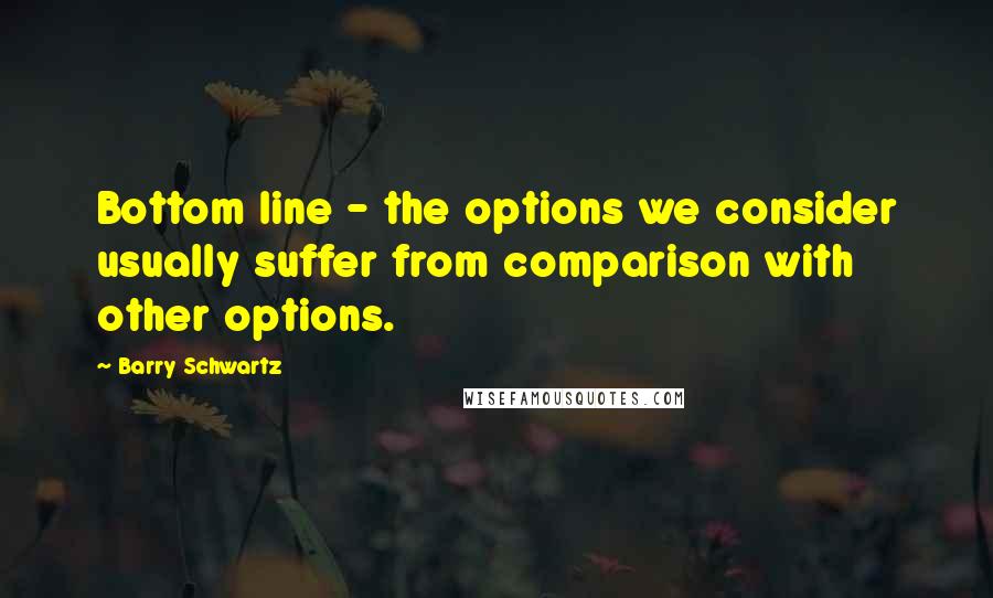 Barry Schwartz Quotes: Bottom line - the options we consider usually suffer from comparison with other options.