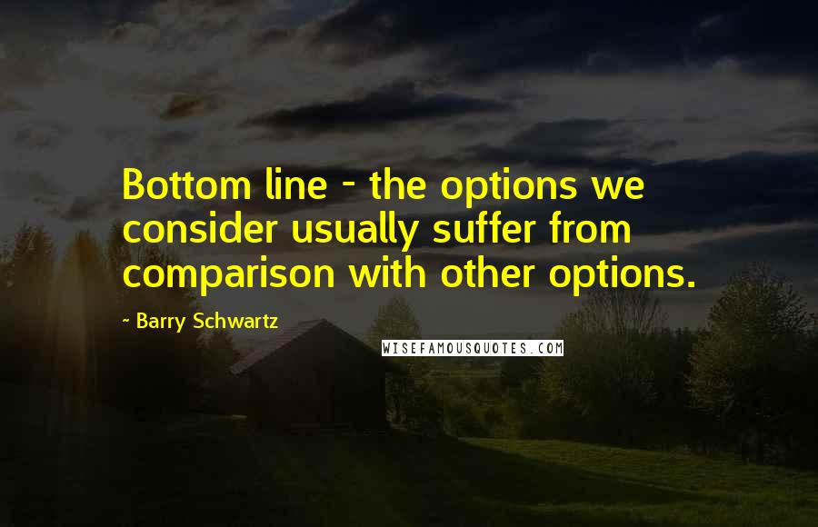 Barry Schwartz Quotes: Bottom line - the options we consider usually suffer from comparison with other options.