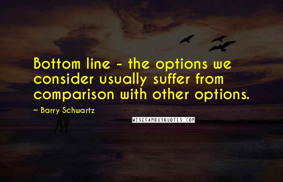 Barry Schwartz Quotes: Bottom line - the options we consider usually suffer from comparison with other options.