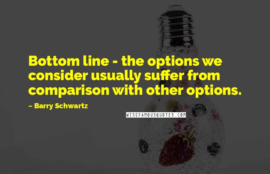 Barry Schwartz Quotes: Bottom line - the options we consider usually suffer from comparison with other options.