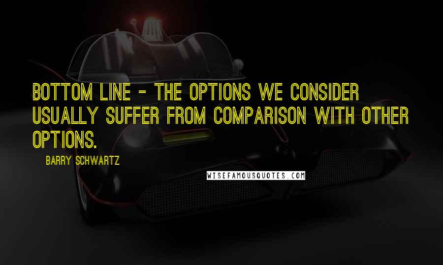 Barry Schwartz Quotes: Bottom line - the options we consider usually suffer from comparison with other options.
