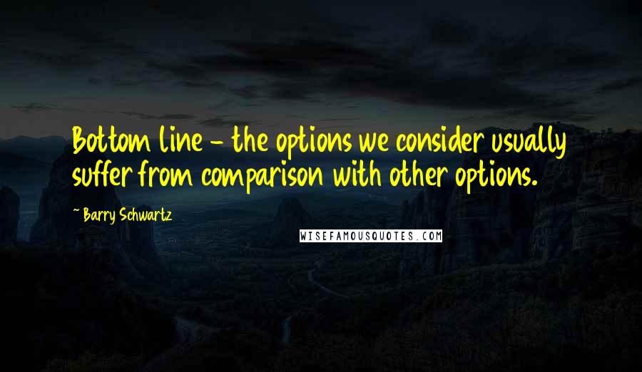 Barry Schwartz Quotes: Bottom line - the options we consider usually suffer from comparison with other options.