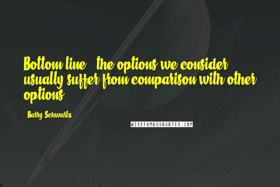 Barry Schwartz Quotes: Bottom line - the options we consider usually suffer from comparison with other options.