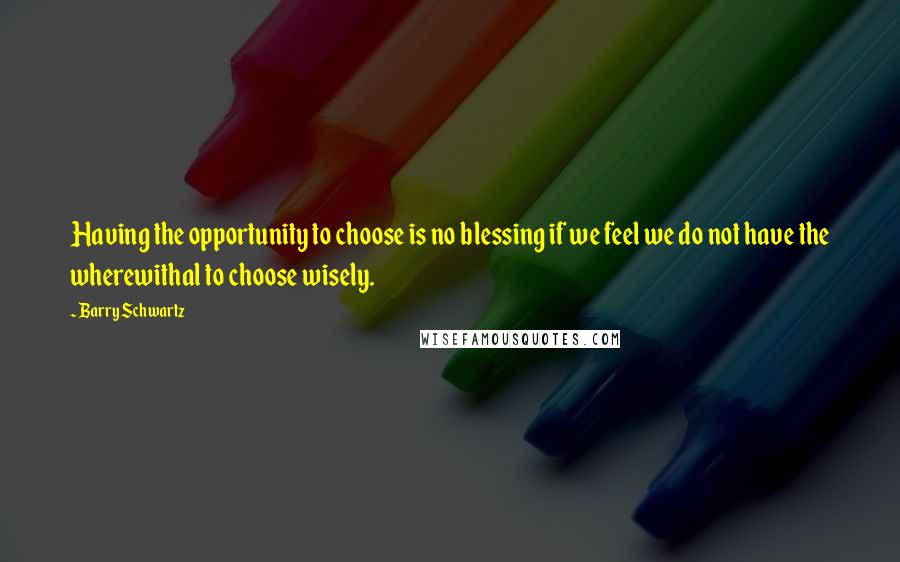 Barry Schwartz Quotes: Having the opportunity to choose is no blessing if we feel we do not have the wherewithal to choose wisely.