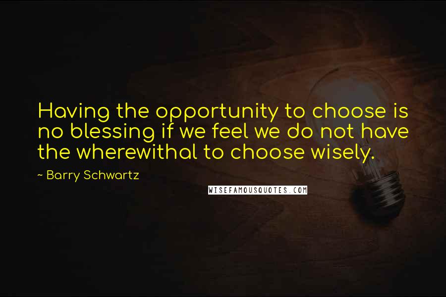 Barry Schwartz Quotes: Having the opportunity to choose is no blessing if we feel we do not have the wherewithal to choose wisely.