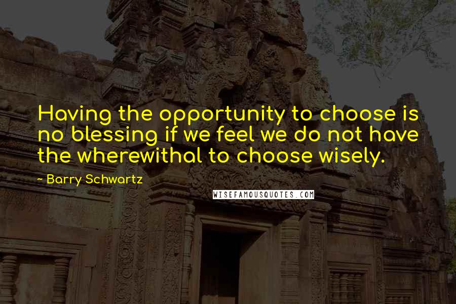 Barry Schwartz Quotes: Having the opportunity to choose is no blessing if we feel we do not have the wherewithal to choose wisely.