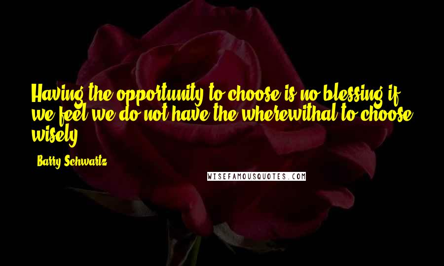 Barry Schwartz Quotes: Having the opportunity to choose is no blessing if we feel we do not have the wherewithal to choose wisely.