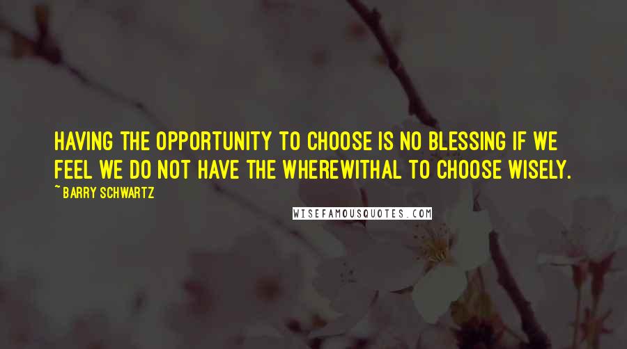 Barry Schwartz Quotes: Having the opportunity to choose is no blessing if we feel we do not have the wherewithal to choose wisely.