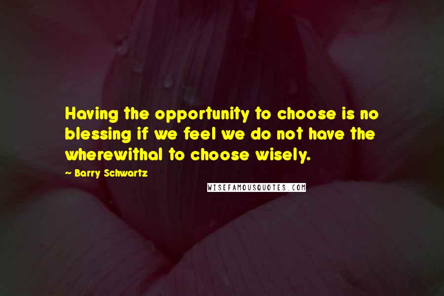 Barry Schwartz Quotes: Having the opportunity to choose is no blessing if we feel we do not have the wherewithal to choose wisely.