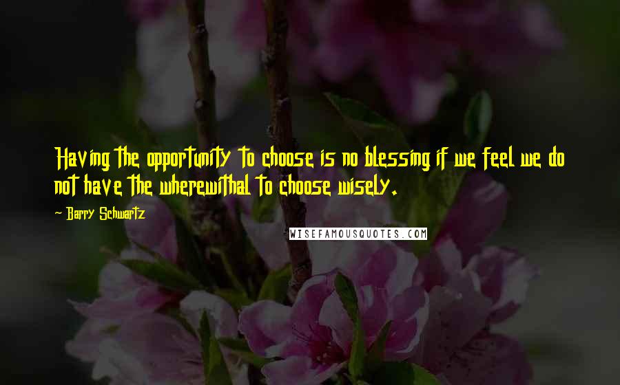 Barry Schwartz Quotes: Having the opportunity to choose is no blessing if we feel we do not have the wherewithal to choose wisely.