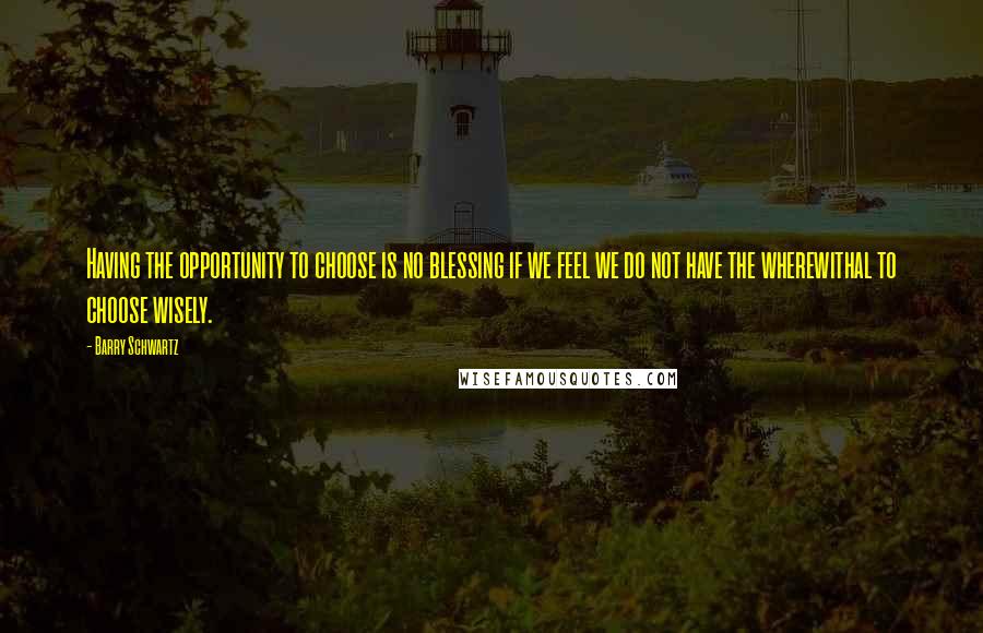 Barry Schwartz Quotes: Having the opportunity to choose is no blessing if we feel we do not have the wherewithal to choose wisely.