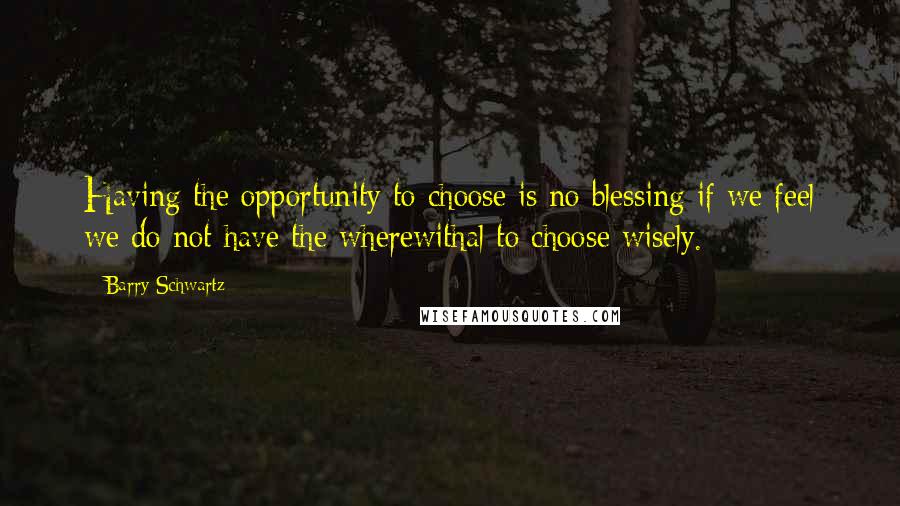 Barry Schwartz Quotes: Having the opportunity to choose is no blessing if we feel we do not have the wherewithal to choose wisely.