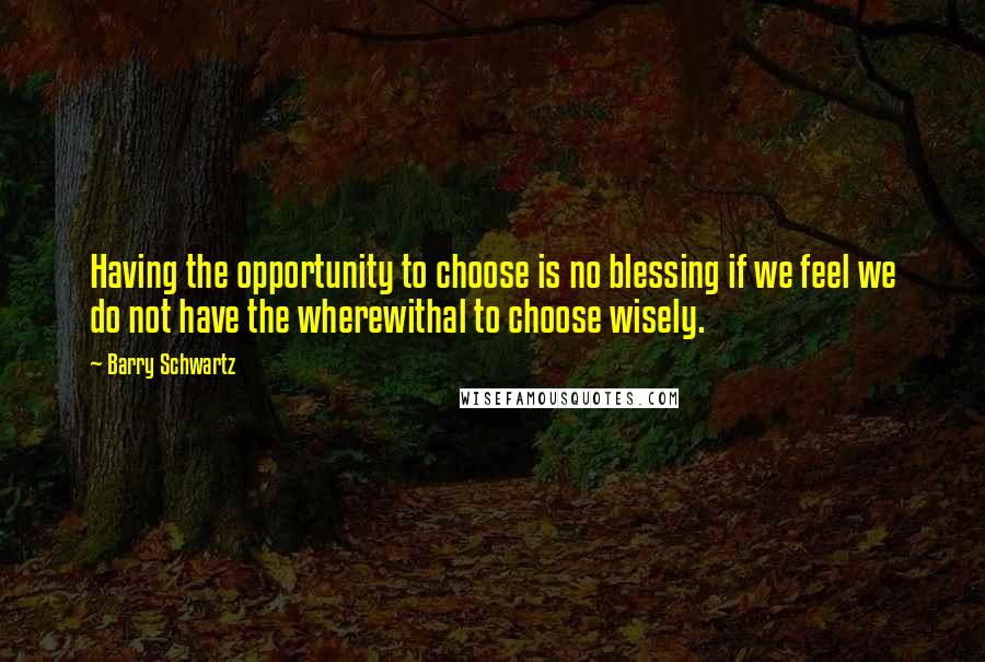 Barry Schwartz Quotes: Having the opportunity to choose is no blessing if we feel we do not have the wherewithal to choose wisely.