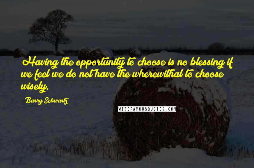 Barry Schwartz Quotes: Having the opportunity to choose is no blessing if we feel we do not have the wherewithal to choose wisely.