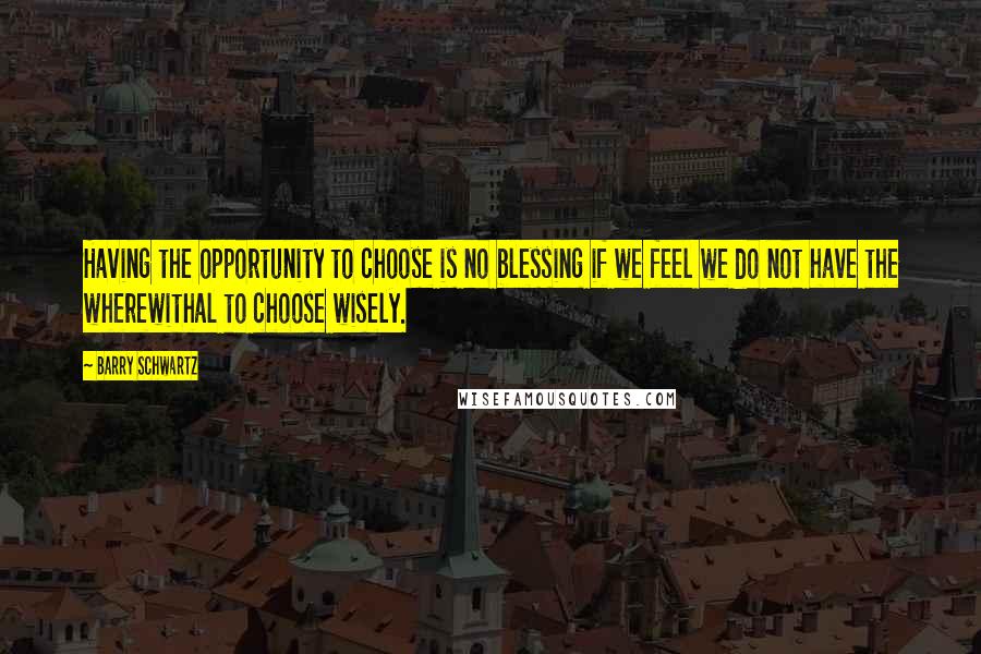 Barry Schwartz Quotes: Having the opportunity to choose is no blessing if we feel we do not have the wherewithal to choose wisely.