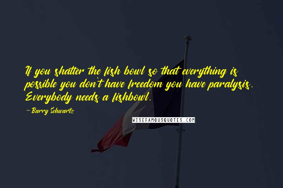 Barry Schwartz Quotes: If you shatter the fish bowl so that everything is possible you don't have freedom you have paralysis. Everybody needs a fishbowl.