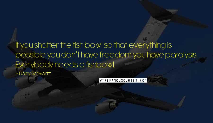 Barry Schwartz Quotes: If you shatter the fish bowl so that everything is possible you don't have freedom you have paralysis. Everybody needs a fishbowl.