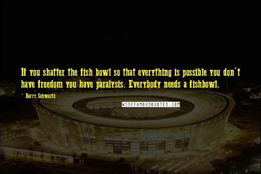 Barry Schwartz Quotes: If you shatter the fish bowl so that everything is possible you don't have freedom you have paralysis. Everybody needs a fishbowl.