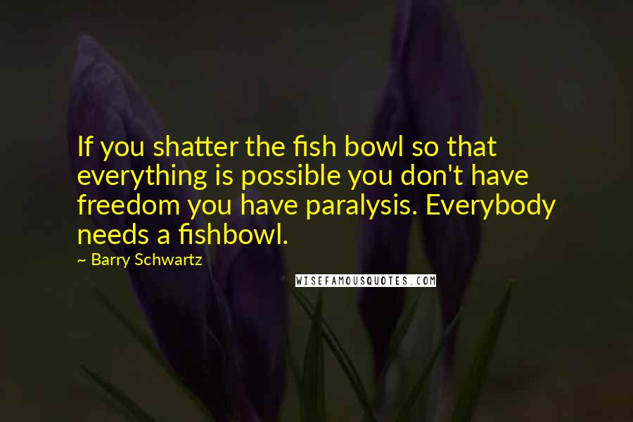 Barry Schwartz Quotes: If you shatter the fish bowl so that everything is possible you don't have freedom you have paralysis. Everybody needs a fishbowl.