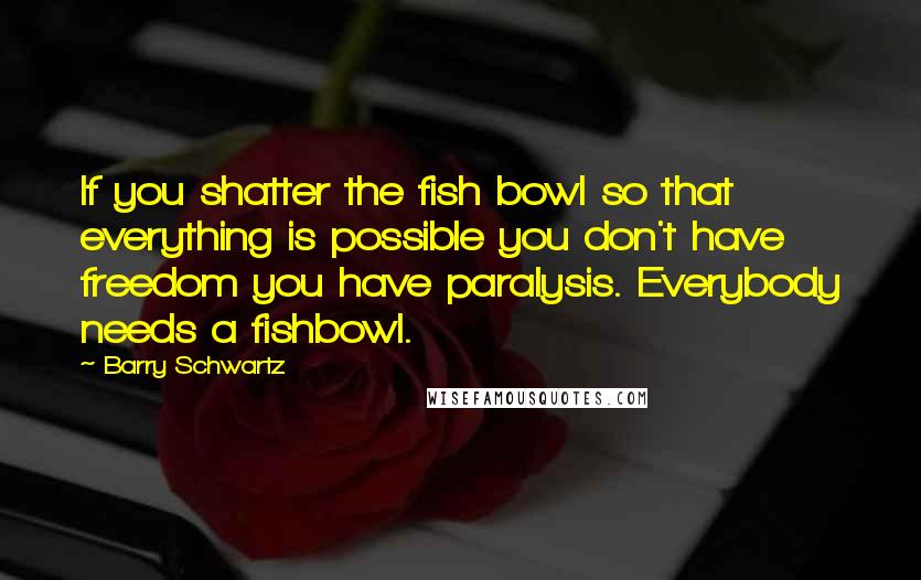 Barry Schwartz Quotes: If you shatter the fish bowl so that everything is possible you don't have freedom you have paralysis. Everybody needs a fishbowl.