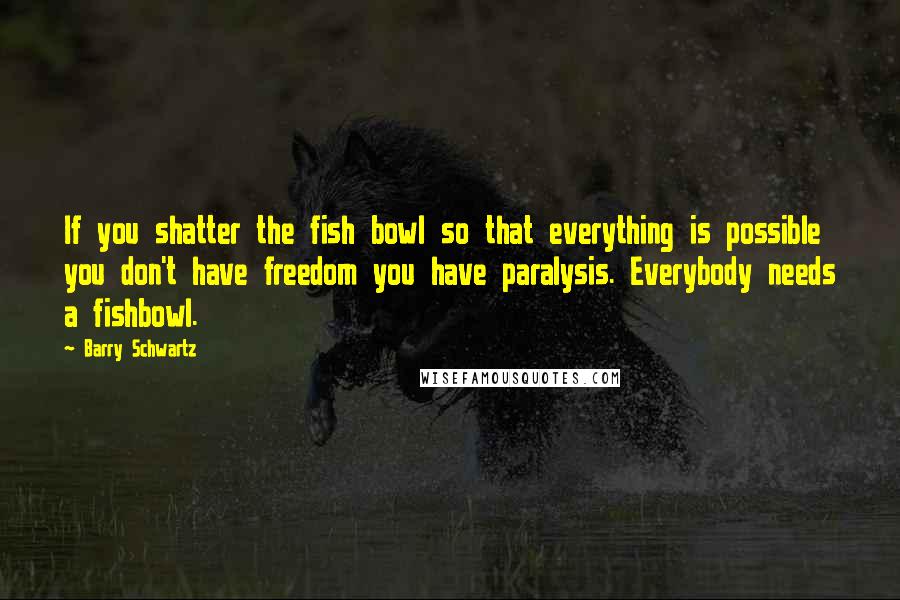 Barry Schwartz Quotes: If you shatter the fish bowl so that everything is possible you don't have freedom you have paralysis. Everybody needs a fishbowl.