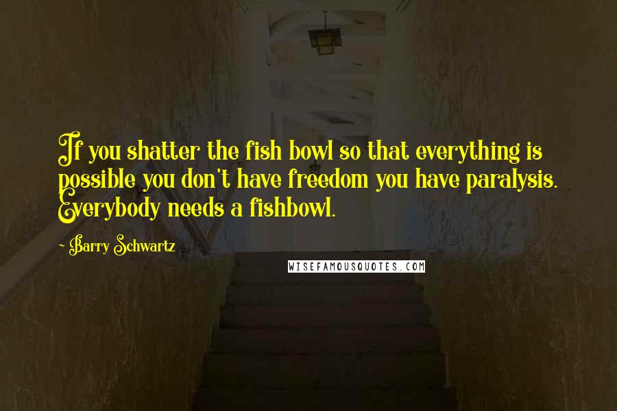 Barry Schwartz Quotes: If you shatter the fish bowl so that everything is possible you don't have freedom you have paralysis. Everybody needs a fishbowl.