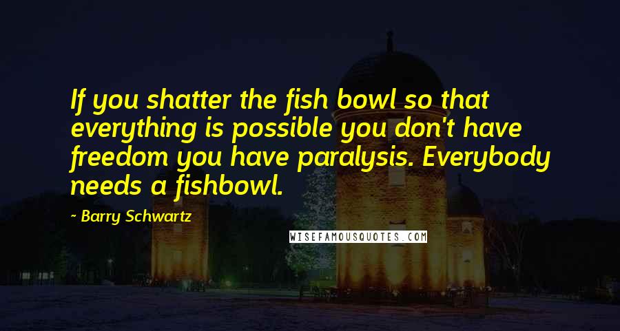 Barry Schwartz Quotes: If you shatter the fish bowl so that everything is possible you don't have freedom you have paralysis. Everybody needs a fishbowl.