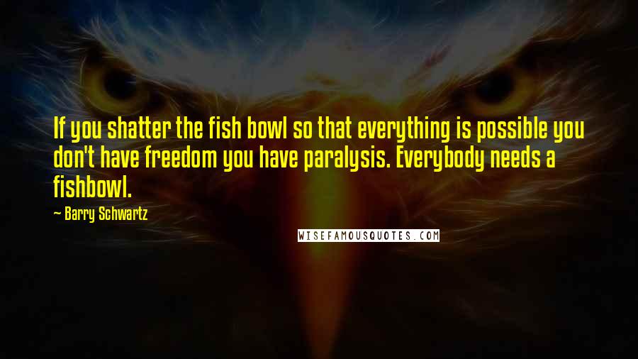 Barry Schwartz Quotes: If you shatter the fish bowl so that everything is possible you don't have freedom you have paralysis. Everybody needs a fishbowl.