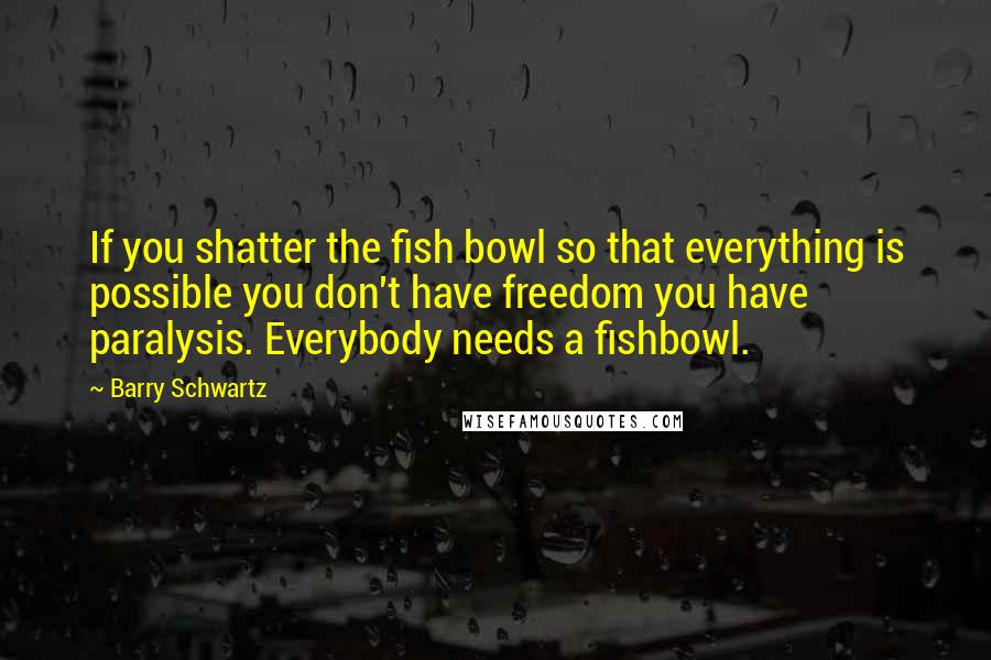 Barry Schwartz Quotes: If you shatter the fish bowl so that everything is possible you don't have freedom you have paralysis. Everybody needs a fishbowl.