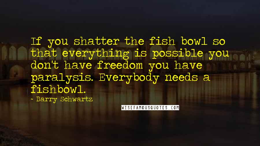 Barry Schwartz Quotes: If you shatter the fish bowl so that everything is possible you don't have freedom you have paralysis. Everybody needs a fishbowl.