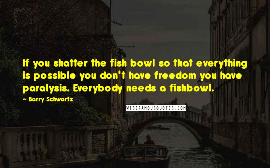 Barry Schwartz Quotes: If you shatter the fish bowl so that everything is possible you don't have freedom you have paralysis. Everybody needs a fishbowl.