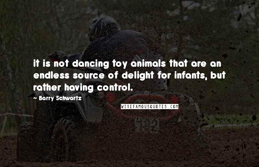 Barry Schwartz Quotes: it is not dancing toy animals that are an endless source of delight for infants, but rather having control.