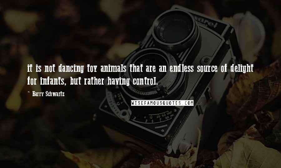 Barry Schwartz Quotes: it is not dancing toy animals that are an endless source of delight for infants, but rather having control.