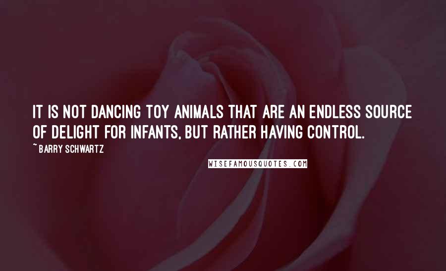 Barry Schwartz Quotes: it is not dancing toy animals that are an endless source of delight for infants, but rather having control.