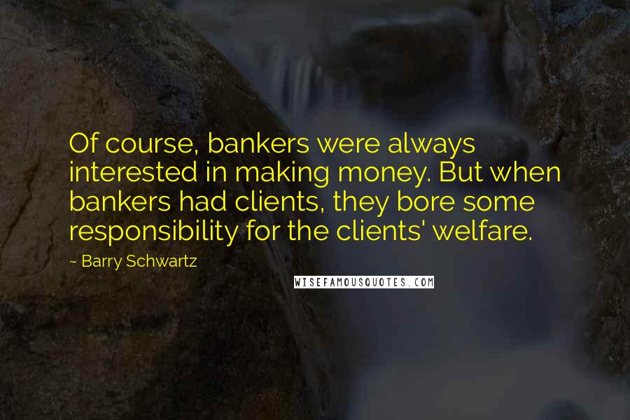 Barry Schwartz Quotes: Of course, bankers were always interested in making money. But when bankers had clients, they bore some responsibility for the clients' welfare.