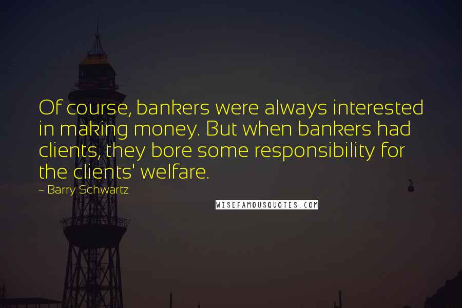 Barry Schwartz Quotes: Of course, bankers were always interested in making money. But when bankers had clients, they bore some responsibility for the clients' welfare.