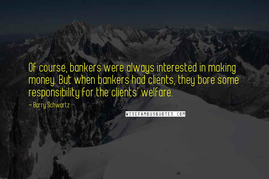 Barry Schwartz Quotes: Of course, bankers were always interested in making money. But when bankers had clients, they bore some responsibility for the clients' welfare.