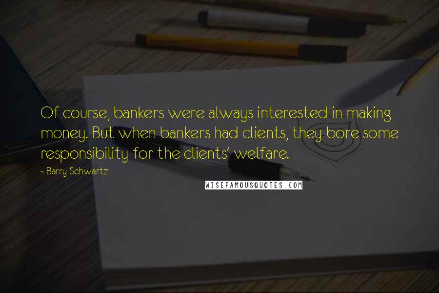 Barry Schwartz Quotes: Of course, bankers were always interested in making money. But when bankers had clients, they bore some responsibility for the clients' welfare.