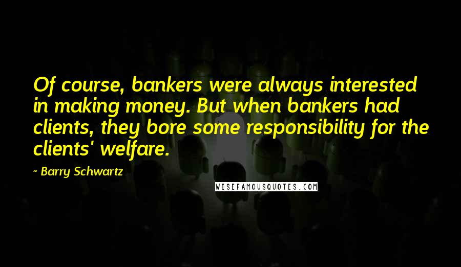Barry Schwartz Quotes: Of course, bankers were always interested in making money. But when bankers had clients, they bore some responsibility for the clients' welfare.