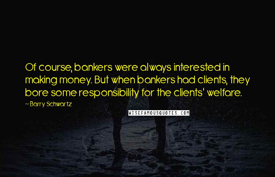 Barry Schwartz Quotes: Of course, bankers were always interested in making money. But when bankers had clients, they bore some responsibility for the clients' welfare.