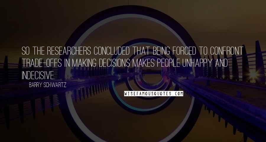 Barry Schwartz Quotes: So the researchers concluded that being forced to confront trade-offs in making decisions makes people unhappy and indecisive.